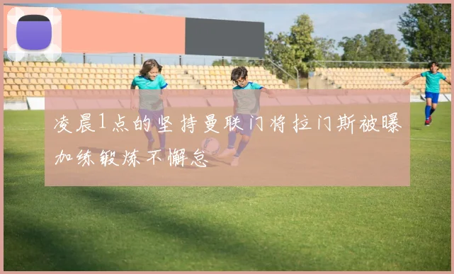 凌晨1点的坚持曼联门将拉门斯被曝加练锻炼不懈怠