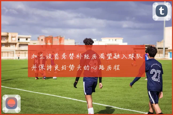 加兰谈首秀替补经历渴望融入球队并保持良好势头的心路历程