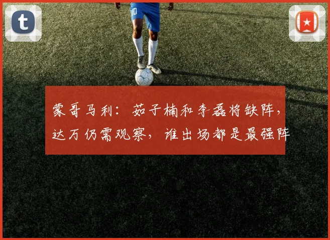 蒙哥马利：茹子楠和李磊将缺阵，达万仍需观察，谁出场都是最强阵