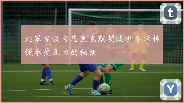 比塞克谈与恩里克默契提升齐沃传授承受压力的秘诀