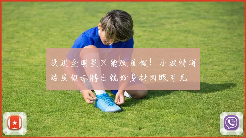 没进全明星只能改度假！小波特海边度假赤膊出镜好身材肉眼可见