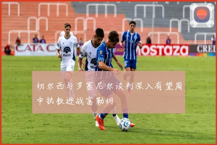 切尔西与罗塞尼尔谈判深入有望周中执教迎战富勒姆