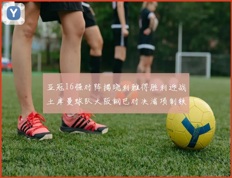 亚冠16强对阵揭晓利雅得胜利迎战土库曼球队大阪钢巴对决浦项制铁