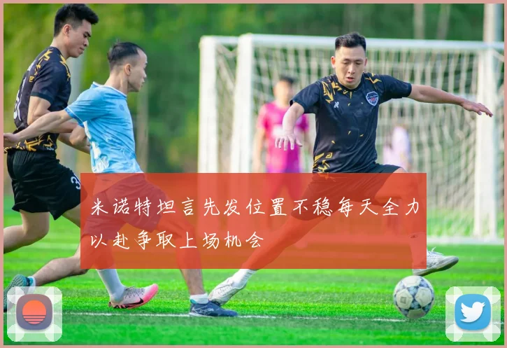 米诺特坦言先发位置不稳每天全力以赴争取上场机会