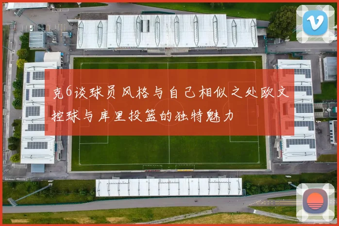 克6谈球员风格与自己相似之处欧文控球与库里投篮的独特魅力