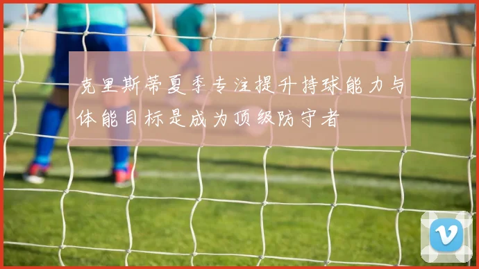 克里斯蒂夏季专注提升持球能力与体能目标是成为顶级防守者