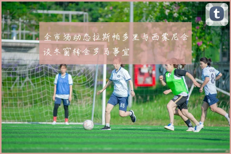 全市场动态拉斯帕多里与西蒙尼会谈冬窗转会罗马事宜