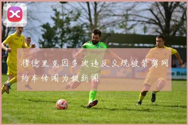 穆德里克因多次违反交规被禁驾网约车传闻为假新闻