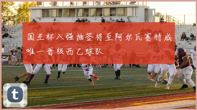 国王杯八强抽签将至阿尔瓦塞特成唯一晋级西乙球队