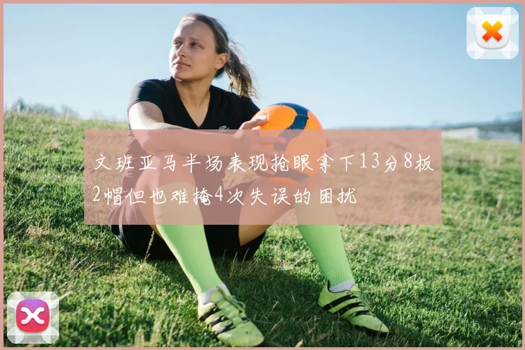 文班亚马半场表现抢眼拿下13分8板2帽但也难掩4次失误的困扰