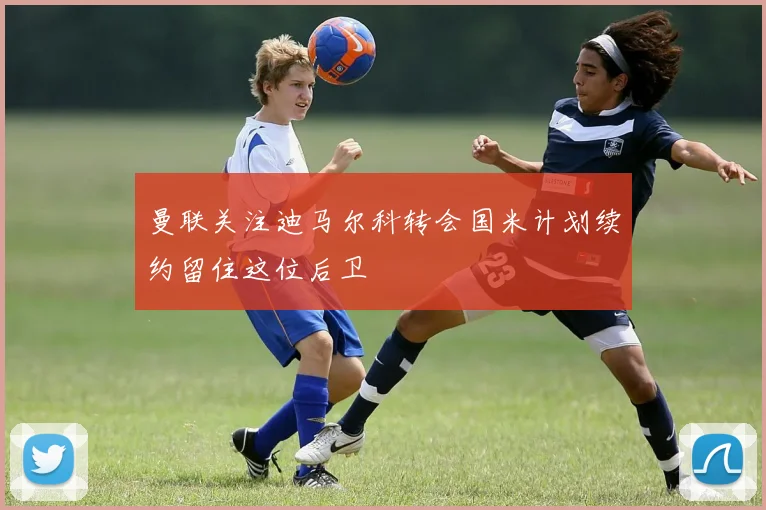 曼联关注迪马尔科转会国米计划续约留住这位后卫