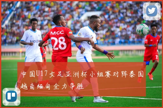 中国U17女足亚洲杯小组赛对阵泰国越南缅甸全力争胜