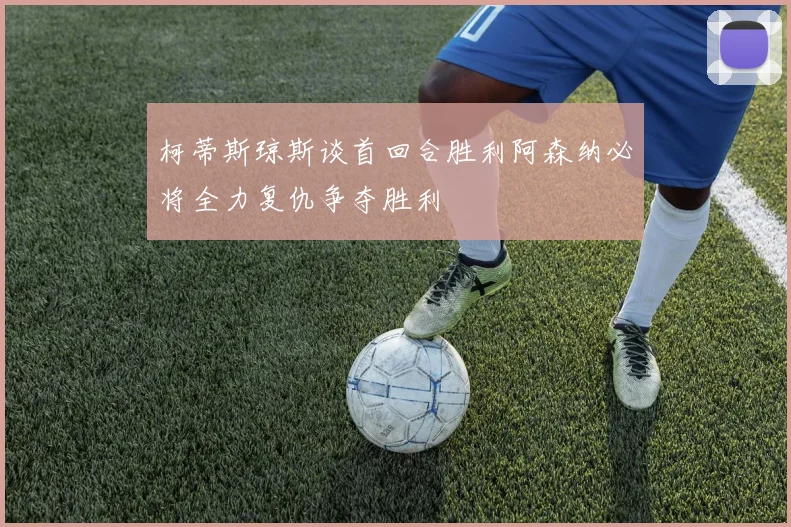 柯蒂斯琼斯谈首回合胜利阿森纳必将全力复仇争夺胜利