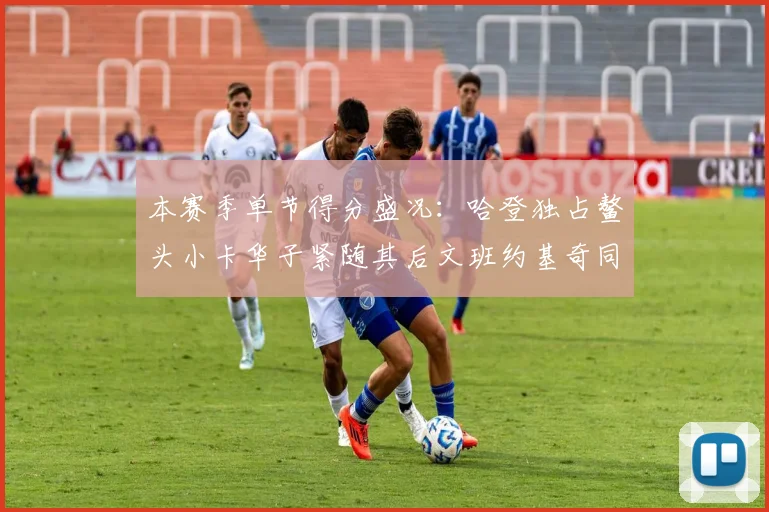 本赛季单节得分盛况：哈登独占鳌头小卡华子紧随其后文班约基奇同创佳绩