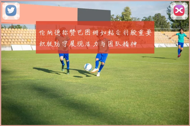 伦纳德称赞巴图姆如粘合剂般重要积极防守展现活力与团队精神