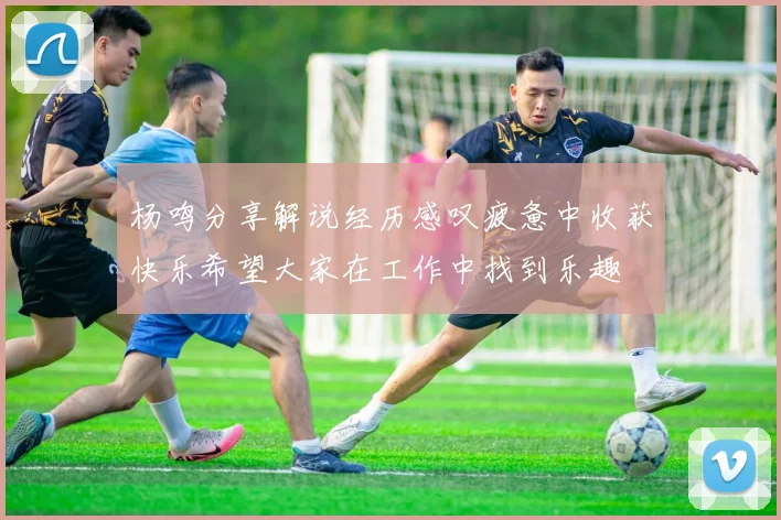 杨鸣分享解说经历感叹疲惫中收获快乐希望大家在工作中找到乐趣