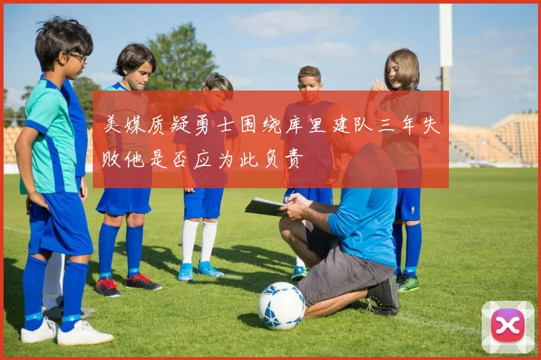 美媒质疑勇士围绕库里建队三年失败他是否应为此负责