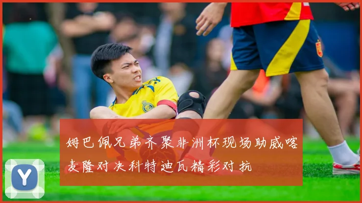 姆巴佩兄弟齐聚非洲杯现场助威喀麦隆对决科特迪瓦精彩对抗