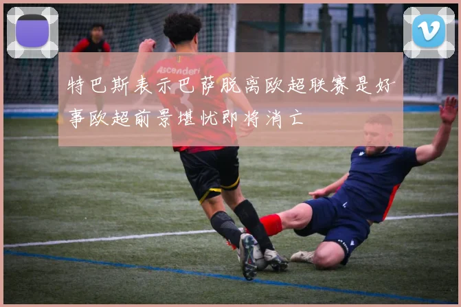 特巴斯表示巴萨脱离欧超联赛是好事欧超前景堪忧即将消亡