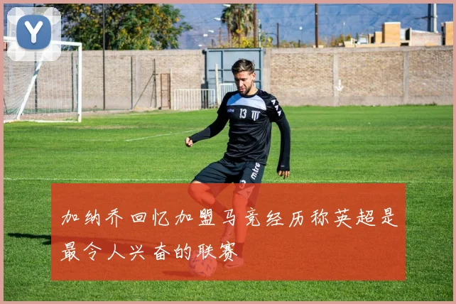 加纳乔回忆加盟马竞经历称英超是最令人兴奋的联赛