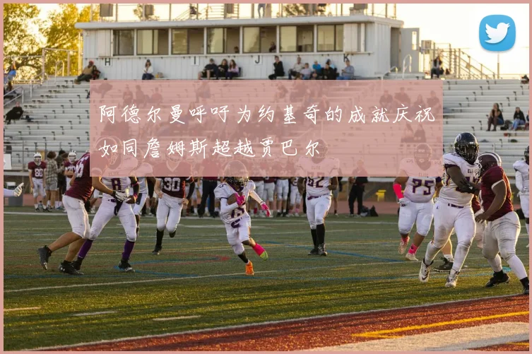 阿德尔曼呼吁为约基奇的成就庆祝如同詹姆斯超越贾巴尔