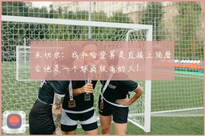 米切尔：我和哈登算是直接上场磨合他是一个球商极高的人！